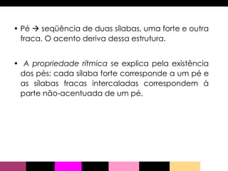 Pé    seqüência de duas sílabas, uma forte e outra fraca. O acento deriva dessa estrutura. A propriedade rítmica  se explica pela existência dos pés: cada sílaba forte corresponde a um pé e as sílabas fracas intercaladas correspondem à parte não-acentuada de um pé. 