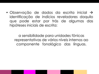 Observação de dados da escrita inicial    identificação de indícios reveladores daquilo que pode estar por trás de algumas das hipóteses iniciais de escrita:  a sensibilidade para unidades fônicas representativas de vários níveis internos ao componente  fonológico  das  línguas. 
