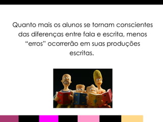Quanto mais os alunos se tornam conscientes das diferenças entre fala e escrita, menos “erros” ocorrerão em suas produções escritas.  