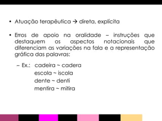 Atuação terapêutica    direta, explícita Erros de apoio na oralidade – instruções que destaquem os aspectos notacionais que diferenciam as variações na fala e a representação gráfica das palavras: Ex.:  cadeira ~ cadera escola ~ iscola dente ~ denti mentira ~ mitira 