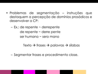 Problemas de segmentação – instruções que destaquem a percepção de domínios prosódicos e desenvolver a CP: Ex.: de repente ~ derrepente de repente ~ derre pente ser humano ~ sero mano Texto    frases    palavras    sílabas Segmentar frases e procedimento close.  