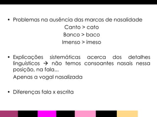 Problemas na ausência das marcas de nasalidade  Canto > cato Banco > baco Imenso > imeso Explicações sistemáticas acerca dos detalhes linguísticos    não temos consoantes nasais nessa posição, na fala... Apenas a vogal nasalizada  Diferenças fala x escrita 