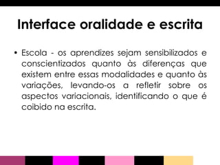 Interface oralidade e escrita Escola - os aprendizes sejam sensibilizados e conscientizados quanto às diferenças que existem entre essas modalidades e quanto às variações, levando-os a refletir sobre os aspectos variacionais, identificando o que é coibido na escrita. 