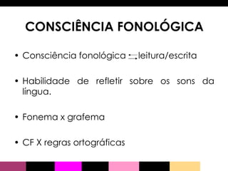 CONSCIÊNCIA FONOLÓGICA Consciência fonológica  leitura/escrita Habilidade de refletir sobre os sons da língua. Fonema x grafema CF X regras ortográficas 