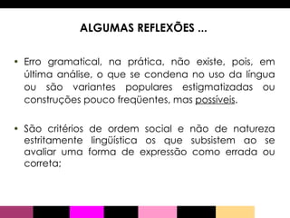 ALGUMAS REFLEXÕES ...  Erro gramatical, na prática, não existe, pois, em última análise, o que se condena no uso da língua ou são variantes populares estigmatizadas ou construções pouco freqüentes, mas  possíveis .  São critérios de ordem social e não de natureza estritamente lingüística os que subsistem ao se avaliar uma forma de expressão como errada ou correta; 