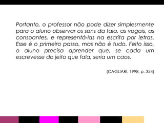 Portanto, o professor não pode dizer simplesmente para o aluno observar os sons da fala, as vogais, as consoantes, e representá-las na escrita por letras. Esse é o primeiro passo, mas não é tudo. Feito isso, o aluno precisa aprender que, se cada um escrevesse do jeito que fala, seria um caos. (CAGLIARI, 1998, p. 354) 