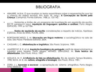 BIBLIOGRAFIA ABAURRE, M.B.M. O que revelam os textos espontâneos sobre a representação que faz a criança do objeto escrito?. Em: Kato, M. (org.),  A Concepção da Escrita pela Criança . Campinas: Pontes Editores, 1988, p. 135-142.  ______. Horizontes e limites de um programa de investigação em aquisição da escrita. Em: R. Lamprecht (org.),  Aquisição da Linguagem: questões e análises . Porto Alegre: EDIPUCRS, 1999, p.167-186. ______.  Dados de aquisição da escrita : considerações a respeito de indícios, hipóteses e provas, Anais do ENAL, PUCRS, 2006.  BORTONI-RICARDO, S. M.  Educação em língua materna : a sociolingüística na sala de aula. São Paulo: Parábola Editorial, 2004.  CAGLIARI, L. C.  Alfabetização e Lingüística . São Paulo: Scipione, 1989. LAMPRECHT, R. R. et al.  Aquisição fonológica do português : perfil de desenvolvimento e subsídios para terapia. Porto Alegre: ARTMED, 2004.LEMLE, M.  Guia teórico do alfabetizador . São Paulo: Ática, 1987.  MOLLICA, M. C.  A Influência da fala na alfabetização . Rio de Janeiro: Tempo Brasileiro, 1998. SILVA, M. B. da.  Leitura, ortografia e fonologia . São Paulo: Ática, 1981.  ZORZI, J. L.  Aprender a escrever  - a apropriação do  sistema  ortográfico. Porto Alegre: Artes Médicas, 1998.  