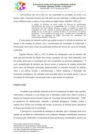 II Jornada de Estudos do Programa Oficinando em Rede
“Tecnologias Aplicadas à Saúde e à Educação”
Mossoró-RN, 13 a 15 de março de 2013
___________________________________________________________________________
Universidade Federal Rural do Semiárido
Departamento de Agrotecnologia e Ciências Sociais
Avenida Francisco Mota, 572, CEP: 59625-900; Mossoró-RN
Site: http://jornadaoficinando.blogspot.com.br/
E-mail: oficinandomossoro@gmail.com
Este professor que em se fala vive em comunidade na sociedade, na escola e em
família, então, é necessário destacar que toda ação, por mais individual e isolada que apareça,
exerce influência sobre o coletivo. Como afirma na citação abaixo, FREIRE, 1998, p.61:
A atuação do professor na escola requer um processo de aprendizagem
individualizado, que precisa ser compartilhado com os colegas. Essa troca de
experiências tem suas funções principais: assegura a expansão da cultura do
computador na escola e permite ao professor aprofundar seus conhecimentos, na
medida em que se abre para o confronto de ideias. A convivência com opiniões
divergentes – em se tratando de um grupo coeso – contribui para a instauração do
debate entre os integrantes do grupo, provocando um refinamento dos
conhecimentos (FREIRE, 1998, p.61).
É neste espaço de interação coletiva que poderá acontecer a reflexão do professor, no
tocante a sua mudança de postura com o envolvimento das tecnologias da informação e
comunicação, bem como a busca da qualificação profissional através dos cursos de formação
continuada.
Segundo (Barreto, 2002, p. 107) “A análise da configuração atual da docência não
pode estar desvinculada da relação entre ensino e pesquisa, nas suas várias dimensões, nem
nos modos pelos quais as tecnologias têm sido incorporadas aos processos pedagógicos.” É
nesta ressignificação da docência que deverá nortear as propostas de estudos promovidos
pelos cursos de formação continuada, proporcionando ao educador momento de reflexão
sobre a sua prática, levando a conscientização a buscar mudanças e atualização das
ferramentas pedagógicas. Ser educador nesta sociedade atual é um grande desafio e que as
tecnologias de informação e comunicação estão aí, para mediar esta superação.
CONCLUSÃO
O trabalho aqui realizado constituiu-se de um levantamento de dados sobre questões
relacionadas à educação e a sua relação com a informática, tendo como objetivo analisar a
eficácia da formação promovida pelo Núcleo de Tecnologia Educacional Municipal – NTM,
na perspectiva do conhecimento, interação e mediação pedagógica. Também, avaliar o
impacto desse Núcleo nos resultados das escolas, no processo de inclusão destes educadores
ao buscar sua inserção com as tecnologias.
É perceptível a necessidade de mudanças na educação, para a formação deste novo
cidadão da sociedade do conhecimento; essas mudanças abrangem metodologias interativas
de comunicação, colaboração e criatividade de todos (professores, coordenadores, gestores da
 