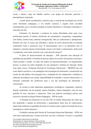 II Jornada de Estudos do Programa Oficinando em Rede
“Tecnologias Aplicadas à Saúde e à Educação”
Mossoró-RN, 13 a 15 de março de 2013
___________________________________________________________________________
Universidade Federal Rural do Semiárido
Departamento de Agrotecnologia e Ciências Sociais
Avenida Francisco Mota, 572, CEP: 59625-900; Mossoró-RN
Site: http://jornadaoficinando.blogspot.com.br/
E-mail: oficinandomossoro@gmail.com
escola e alunos), exige um trabalho coletivo, com grupos de discussão, parcerias e
principalmente cooperação.
A partir dessas considerações, conclui-se que, a inserção das tecnologias nas escolas
como ferramenta pedagógica, é um desafio essencial e urgente nesta sociedade
contemporânea, que se encontra emergida ao mundo cibernético e a formação continuada é o
meio para este fim.
Entretanto, foi detectado a existência de muitas dificuldades pelas quais esses
profissionais passam. O número insuficiente de computadores, insegurança, computadores
com defeito, internet lenta, ambiente desorganizado, falta de conhecimento e planejamento.
Portanto são estas as causas que dificultam a prática da teoria desenvolvida na formação
continuada? Como a professora citou “É desestimulante você ir ao laboratório com 12
máquinas e encontrar apenas 6 funcionando, mesmo você tendo o conhecimento, ainda assim
é complicado, como tentar consertar com a sala cheia de crianças?”
O plano de desenvolvimento da educação – PDE apresenta uma educação de
qualidade que possibilite a formação de pessoas capazes de assumir uma postura consciente e
criativa perante o mundo. As ações não podem ser descontextualizadas e ou fragmentadas,
precisa- se pensar em ações integradas em uma perspectiva sistêmica de educação, dentre
estas ações, temos o Programa Nacional de Tecnologias Educacional – PROINFO que tem
como objetivo promover o uso pedagógico das tecnologias da informação e comunicação nas
escolas da rede pública. Este programa traz a integração de três componentes: instalação de
ambientes tecnológicos nas escolas; disponibilidade de conteúdos e recursos educacionais e a
formação continuada dos professores para o uso das tecnologias da informação e
comunicação.
As escolas já estão adquirindo equipamentos tecnológicos: computador, notebook,
projetor multimídia, tela de projeção, câmera filmadora, câmera fotográfica, caixa de som,
aparelho de som, microfone e impressora. Toda essa potência tecnológica precisa estar
acessível e inserida no Projeto Político Pedagógico – PPP da escola.
A formação de professores no uso das TICs no âmbito educacional são temas que
têm despertado a atenção de profissionais e pesquisadores desta área de conhecimento,
objetivando melhorias na qualidade do ensino no contexto atual, a partir da inserção das novas
tecnologias no sistema educativo.
O trabalho realizado pelo Núcleo de Tecnologia Educacional Municipal – NTM, tem
sido muito importante para o avanço nesta área, mas não o suficiente. O acesso e a qualidade
 