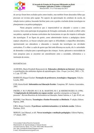 II Jornada de Estudos do Programa Oficinando em Rede
“Tecnologias Aplicadas à Saúde e à Educação”
Mossoró-RN, 13 a 15 de março de 2013
___________________________________________________________________________
Universidade Federal Rural do Semiárido
Departamento de Agrotecnologia e Ciências Sociais
Avenida Francisco Mota, 572, CEP: 59625-900; Mossoró-RN
Site: http://jornadaoficinando.blogspot.com.br/
E-mail: oficinandomossoro@gmail.com
do serviço foram bem avaliados pelos entrevistados, mas também foram detectados falhas que
precisam ser revistas pela equipe. No aspecto da aproximação do cotidiano da escola, da
relação teoria e prática, buscando facilitar junto com a gestão a inclusão destas tecnologias no
planejamento e na prática pedagógica.
Nesta pesquisa conclui-se que é imprescindível ao educador o acesso a estes
recursos, bem como participar de programas de formação continuada, de modo a refletir sobre
sua prática, suprindo as lacunas curriculares das licenciaturas no que diz respeito à utilização
das tecnologias. É na figura do gestor, como administrador técnico e pedagógico destes
espaços educativos, ao buscar soluções para suprir as dificuldades e empecilhos detectados,
oportunizando aos educadores e educandos a inserção das tecnologias nas atividades
curriculares. É o olhar e a ação do gestor que fará toda diferença na escola, ele é o articulador
de demandas e soluções para a aprendizagem das crianças. Assim, apresento a necessidade de
mais pesquisas para se encontrar um entendimento entre a sociedade, informática e a
instituição de ensino.
REFERÊNCIAS
ALMEIDA, Maria Elizabeth Bianconcini de. Educação a distância na Internet: abordagens
e contribuições dos ambientes digitais de aprendizagem. Educ. Pesqui. [on line]. 2003, v. 29,
n. 2, pp. 327-340.
BARRETO, Raquel Goulart. Formação de professores, tecnologias e linguagens. Edições
Loyola, 2002.
COX, Kenia Kodel. Informática na Educação Escolar. Campinas, SP: Autores Associados,
2003.
FREIRE, F. M. P.;PRADO, M. E. B. B.; MARTINS, M. C. & SIDERICOUDES. O. (1998).
“A implantação da informática no espaço escolar: questões emergentes ao longo do
processo”. Revista Brasileira de Informática na Educação, Santa Catarina, n. 3, pp. 45-62, set.
KENSKI, Vani Moreira. Tecnologias e Ensino Presencial e a Distância. 5ª edição, Editora
Papirus, 2008.
LIRA, Bruno Carneiro. O professor sociointeracionaista e @ inclusão escolar. Editora
Paulinas, 2010.
MORAN, José Manuel, et alli. Novas tecnologias e mediação pedagógica. Editora Papirus,
13ª edição, 2007.
 