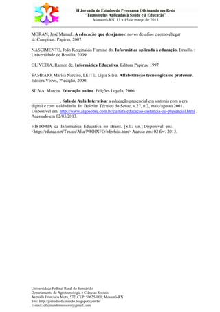 II Jornada de Estudos do Programa Oficinando em Rede
“Tecnologias Aplicadas à Saúde e à Educação”
Mossoró-RN, 13 a 15 de março de 2013
___________________________________________________________________________
Universidade Federal Rural do Semiárido
Departamento de Agrotecnologia e Ciências Sociais
Avenida Francisco Mota, 572, CEP: 59625-900; Mossoró-RN
Site: http://jornadaoficinando.blogspot.com.br/
E-mail: oficinandomossoro@gmail.com
MORAN, José Manuel. A educação que desejamos: novos desafios e como chegar
lá. Campinas: Papirus, 2007.
NASCIMENTO, João Kerginaldo Firmino do. Informática aplicada à educação. Brasília :
Universidade de Brasília, 2009.
OLIVEIRA, Ramon de. Informática Educativa. Editora Papirus, 1997.
SAMPAIO, Marisa Narciso, LEITE, Lígia Silva. Alfabetização tecnológica do professor.
Editora Vozes, 7ª edição, 2000.
SILVA, Marcos. Educação online. Edições Loyola, 2006.
_____________. Sala de Aula Interativa: a educação presencial em sintonia com a era
digital e com a cidadania. In: Boletim Técnico do Senac, v.27, n.2, maio/agosto 2001.
Disponível em: http://www.algosobre.com.br/cultura/educacao-distancia-ou-presencial.html .
Acessado em 02/03/2013.
HISTÓRIA da Informática Educativa no Brasil. [S.l.: s.n.] Disponível em:
<http://edutec.net/Textos/Alia/PROINFO/edprhist.htm> Acesso em: 02 fev. 2013.
 