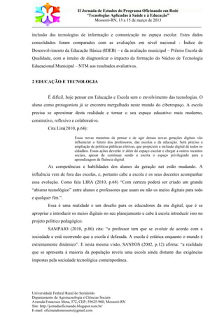 II Jornada de Estudos do Programa Oficinando em Rede
“Tecnologias Aplicadas à Saúde e à Educação”
Mossoró-RN, 13 a 15 de março de 2013
___________________________________________________________________________
Universidade Federal Rural do Semiárido
Departamento de Agrotecnologia e Ciências Sociais
Avenida Francisco Mota, 572, CEP: 59625-900; Mossoró-RN
Site: http://jornadaoficinando.blogspot.com.br/
E-mail: oficinandomossoro@gmail.com
inclusão das tecnologias de informação e comunicação no espaço escolar. Estes dados
consolidados foram comparados com as avaliações em nível nacional - Índice de
Desenvolvimento da Educação Básica (IDEB) – e da avaliação municipal – Prêmio Escola de
Qualidade, com o intuito de diagnosticar o impacto da formação do Núcleo de Tecnologia
Educacional Municipal – NTM aos resultados avaliativos.
2 EDUCAÇÃO E TECNOLOGIA
É difícil, hoje pensar em Educação e Escola sem o envolvimento das tecnologias. O
aluno como protagonista já se encontra mergulhado neste mundo do ciberespaço. A escola
precisa se aproximar desta realidade e tornar o seu espaço educativo mais moderno,
construtivo, reflexivo e colaborativo.
Cita Lira(2010, p.68):
Essas novas maneiras de pensar e de agir dessas novas gerações digitais vão
influenciar o futuro dos professores, das escolas e da educação. Será preciso a
ampliação de políticas públicas efetivas, que propiciem a inclusão digital de todos os
cidadãos. Essas ações deverão ir além do espaço escolar e chegar a outros recantos
sociais, apesar de continuar sendo a escola o espaço privilegiado para a
aprendizagem da fluência digital.
As competências e habilidades dos alunos da geração net estão mudando. A
influência vem de fora das escolas, e, portanto cabe a escola e os seus docentes acompanhar
essa evolução. Como fala LIRA (2010, p.68) “Com certeza poderá ser criado um grande
“abismo tecnológico” entre alunos e professores que usam ou não os meios digitais para todo
e qualquer fim.”.
Essa é uma realidade e um desafio para os educadores da era digital, que é se
apropriar e introduzir os meios digitais no seu planejamento e cabe à escola introduzir isso no
projeto político pedagógico.
SAMPAIO (2010, p.86) cita: “o professor tem que se evoluir de acordo com a
sociedade e está ocorrendo que a escola é defasada. A escola é estática enquanto o mundo é
extremamente dinâmico”. E nesta mesma visão, SANTOS (2002, p.12) afirma: “a realidade
que se apresenta à maioria da população revela uma escola ainda distante das exigências
impostas pela sociedade tecnológica contemporânea.
 