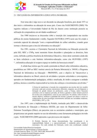 II Jornada de Estudos do Programa Oficinando em Rede
“Tecnologias Aplicadas à Saúde e à Educação”
Mossoró-RN, 13 a 15 de março de 2013
___________________________________________________________________________
Universidade Federal Rural do Semiárido
Departamento de Agrotecnologia e Ciências Sociais
Avenida Francisco Mota, 572, CEP: 59625-900; Mossoró-RN
Site: http://jornadaoficinando.blogspot.com.br/
E-mail: oficinandomossoro@gmail.com
2.1 INCLUSÃO DA INFORMÁTICA EDUCATIVA NO BRASIL.
Este tema não é algo novo a ser discutido na educação brasileira, pois desde 1971 se
deu início a informática na educação de nosso país. Como cita NASCIMENTO (2009) “Os
registros indicam a Universidade Federal do Rio de Janeiro como instituição pioneira na
utilização de computadores em atividades acadêmicas”.
Em 1980 iniciou-se as discussões sobre a inserção dos computadores nas escolas
públicas do ensino fundamental e médio. Segundo OLIVEIRA (1997) neste ano foi criado a
comissão especial de educação “com a responsabilidade de colher subsídios, visando gerar
normas e diretrizes para a área de informática na educação”.
Em 1981, ocorreu o I Seminário Nacional de Informática na Educação promovido
pelo SEI, MEC e CNPq, neste momento foram discutidos e planejados as diretrizes, bem
como, definida a política brasileira da Informática Educativa. Antes deste seminário ainda não
se fazia referência a este binômio informática-educação, como cita OLIVEIRA (1997)
“...informática-educação só ocupava espaço no âmbito da burocracia estatal”.
A sólida base teórica que foi sendo construída no Brasil sobre informática educativa,
possibilitou em 1989 ao MEC instituir através da Portaria Ministerial n. 549/89, o Programa
Nacional de Informática na Educação - PRONINFE, com o objetivo de “desenvolver a
informática educativa no Brasil, através de atividades e projetos articulados e convergentes,
apoiados em fundamentação pedagógica, sólida e atualizada, de modo a assegurar a unidade
política, técnica e científica imprescindível ao êxito dos esforços e investimentos envolvidos.”
A forma de impulsionar a inserção dos computadores nas escolas não teve modelo
universal; cada país acionou mecanismos diferentes, enquanto uns privilegiaram a
formação de grande número de professores, como a França, outros buscaram
convênios com as empresas privadas, de forma a garantir o maior número possível
de escolas com computadores, como no caso americano. No entanto, todos tiveram o
mesmo objetivo: melhorar a qualidade das escolas e garantir aos alunos o acesso ao
conhecimento de uma tecnologia extremamente utilizada nas sociedades modernas.
(OLIVEIRA, 1997, p. 28)
Em 1997, com a implementação do ProInfo, instituído pelo MEC e desenvolvido
pela Secretaria de Educação a Distância (SEED), por meio do Departamento de Infra-
Estrutura Tecnológica (Ditec), em parcerias com as secretarias estaduais e municipais, que
proporcionou um grande impulso no uso da informática como ferramenta pedagógica em todo
o país. NASCIMENTO (2009) apresenta o que provocou este impulso:
O ProInfo funciona de forma descentralizada. Sua coordenação é de
responsabilidade federal, e a operacionalização é conduzida pelos estados e
municípios. Em cada unidade da Federação, existe uma coordenação estadual
 