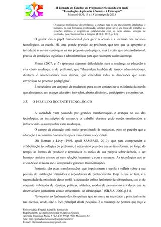 II Jornada de Estudos do Programa Oficinando em Rede
“Tecnologias Aplicadas à Saúde e à Educação”
Mossoró-RN, 13 a 15 de março de 2013
___________________________________________________________________________
Universidade Federal Rural do Semiárido
Departamento de Agrotecnologia e Ciências Sociais
Avenida Francisco Mota, 572, CEP: 59625-900; Mossoró-RN
Site: http://jornadaoficinando.blogspot.com.br/
E-mail: oficinandomossoro@gmail.com
O sucesso profissional do professor, o espaço para o seu crescimento intelectual e
humano, na sua formação continuada, também pode ser o seu local de trabalho, as
relações afetivas e cognitivas estabelecidas com os seus alunos, colegas de
profissão, pais, funcionários e direção. (LIRA, 2010, p. 63).
O gestor tem o papel fundamental para gerir o acesso e a inclusão dos recursos
tecnológicos da escola. Há uma grande pressão ao professor, que tem que se apropriar e
introduzir as novas tecnologias na sua proposta pedagógica, mas é certo, que este profissional,
precise de condições logísticas e administrativas para que realmente assim aconteça.
Moran (2007, p.17) apresenta algumas dificuldades para a mudança na educação e
cita como mudança, a do professor, que “dependem também de termos administradores,
diretores e coordenadores mais abertos, que entendam todas as dimensões que estão
envolvidas no processo pedagógico”.
É necessário um conjunto de mudanças para assim concretizar a existência da escola
que almejamos, um espaço educativo inovador, aberto, dinâmico, participativo e construtivo.
2.3. O PERFIL DO DOCENTE TECNOLÓGICO
A sociedade vem passando por grandes transformações e avanços no uso das
tecnologias, as instituições de ensino e o trabalho docente estão sendo pressionados e
influenciados a acompanhar estas mudanças.
O campo da educação está muito pressionado às mudanças, pois se percebe que a
educação é o caminho fundamental para transformar a sociedade.
Diz Kernan e Lévy (1994, apud SAMPAIO, 2010), que para compreender a
alfabetização tecnológica do professor, é necessário perceber que ao transformar, ao longo do
tempo, as formas de produzir e reproduzir os meios da sua própria sobrevivência, o ser
humano também alterou as suas relações humanas e com a natureza. As tecnologias que as
criou desde as rodas até o computador geraram transformações.
Portanto, são estas transformações que impulsionam a escola a refletir sobre a sua
postura de instituição formadora e reprodutora de conhecimento. Hoje o que se tem, é a
necessidade da existência deste perfil “a educação online fenômeno da cibercultura, isto é, do
conjunto imbricado de técnicas, práticas, atitudes, modos de pensamento e valores que se
desenvolvem juntamente com o crescimento do ciberespaço.” (SILVA, 2006, p.11).
No tocante ao fenômeno da cibercultura que se insere na sociedade e principalmente
nas escolas, sendo este o foco principal desta pesquisa, é a mudança de postura que hoje é
 