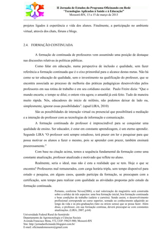 II Jornada de Estudos do Programa Oficinando em Rede
“Tecnologias Aplicadas à Saúde e à Educação”
Mossoró-RN, 13 a 15 de março de 2013
___________________________________________________________________________
Universidade Federal Rural do Semiárido
Departamento de Agrotecnologia e Ciências Sociais
Avenida Francisco Mota, 572, CEP: 59625-900; Mossoró-RN
Site: http://jornadaoficinando.blogspot.com.br/
E-mail: oficinandomossoro@gmail.com
projetos ligados à experiência e vida dos alunos. Finalmente, a participação no ambiente
virtual, através dos chats, fóruns e blogs.
2.4. FORMAÇÃO CONTINUADA
A formação de continuada de professores vem assumindo uma posição de destaque
nas discussões relativas às políticas públicas.
Como falar em educação, numa perspectiva de inclusão e qualidade, sem fazer
referência a formação continuada que é o eixo primordial para o alcance destas metas. Não há
como se ter educação de qualidade, sem o investimento na qualificação do professor, que se
encontra associada ao processo de melhoria das práticas pedagógicas desenvolvidas pelos
professores em sua rotina de trabalho e em seu cotidiano escolar. Paulo Freire dizia: “Que o
mundo encurta; o tempo se dilui; o ontem vira agora; o amanhã já está feito. Tudo de maneira
muito rápida. Nós, educadores do início de milênio, não podemos deixar de lado ou,
simplesmente, ignorar essas possibilidades”. (apud LIRA, 2010)
São as possibilidades de interação virtual ou presencial que possibilitará a mediação
e a interação do professor com as tecnologias de informação e comunicação.
A formação continuada do professor é imprescindível para se conquistar uma
qualidade de ensino. Ser educador, é estar em constante aprendizagem, é um eterno aprendiz.
Segundo LIRA “O professor será sempre estudioso, terá prazer em ler e pesquisar para que
possa motivar os alunos a fazer o mesmo, pois se aprender com prazer, também ensinará
prazerosamente.”
Com base na citação acima, temos a sequência fundamental da formação como uma
constante atualização, professor atualizado e motivado que reflete no aluno.
Realmente, seria o ideal, mas não é esta a realidade que se tem. Hoje o que se
encontra? Professores mal remunerados, com carga horária tripla, sem tempo disponível para
estudo e pesquisa, em alguns casos, quando participa da formação, se preocupam com a
certificação, sem tempo para realizar com qualidade as atividades propostas pelo estudo da
formação continuada.
Portanto, conforme Neves(2006), a real valorização do magistério será construída
sobre a solidez de três aspectos: uma boa formação inicial, boa formação continuada
e boas condições de trabalho (salário e carreira). Sendo assim, o desenvolvimento
profissional corresponde ao curso superior, somado ao conhecimento adquirido ao
longo da vida e às pós-graduações (lato ou stricto sensu) que se possa fazer. Além
disso, o professor, em sua formação contínua, deverá preocupar-se com constantes
atualizações. (LIRA, 2007, p.64)
 