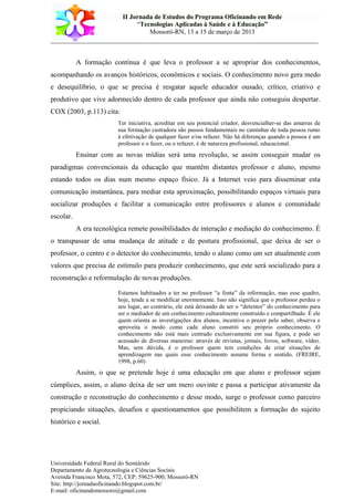 II Jornada de Estudos do Programa Oficinando em Rede
“Tecnologias Aplicadas à Saúde e à Educação”
Mossoró-RN, 13 a 15 de março de 2013
___________________________________________________________________________
Universidade Federal Rural do Semiárido
Departamento de Agrotecnologia e Ciências Sociais
Avenida Francisco Mota, 572, CEP: 59625-900; Mossoró-RN
Site: http://jornadaoficinando.blogspot.com.br/
E-mail: oficinandomossoro@gmail.com
A formação contínua é que leva o professor a se apropriar dos conhecimentos,
acompanhando os avanços históricos, econômicos e sociais. O conhecimento novo gera medo
e desequilíbrio, o que se precisa é resgatar aquele educador ousado, crítico, criativo e
produtivo que vive adormecido dentro de cada professor que ainda não conseguiu despertar.
COX (2003, p.113) cita:
Ter iniciativa, acreditar em seu potencial criador, desvencialher-se das amarras de
sua formação castradora são passos fundamentais no caminhar de toda pessoa rumo
à efetivação de qualquer fazer e/ou refazer. Não há diferenças quando a pessoa é um
professor e o fazer, ou o refazer, é de natureza profissional, educacional.
Ensinar com as novas mídias será uma revolução, se assim conseguir mudar os
paradigmas convencionais da educação que mantêm distantes professor e aluno, mesmo
estando todos os dias num mesmo espaço físico. Já a Internet veio para disseminar esta
comunicação instantânea, para mediar esta aproximação, possibilitando espaços virtuais para
socializar produções e facilitar a comunicação entre professores e alunos e comunidade
escolar.
A era tecnológica remete possibilidades de interação e mediação do conhecimento. É
o transpassar de uma mudança de atitude e de postura profissional, que deixa de ser o
professor, o centro e o detector do conhecimento, tendo o aluno como um ser atualmente com
valores que precisa de estímulo para produzir conhecimento, que este será socializado para a
reconstrução e reformulação de novas produções.
Estamos habituados a ter no professor “a fonte” da informação, mas esse quadro,
hoje, tende a se modificar enormemente. Isso não significa que o professor perdeu o
seu lugar, ao contrário, ele está deixando de ser o “detentor” do conhecimento para
ser o mediador de um conhecimento culturalmente construído e compartilhado. É ele
quem orienta as investigações dos alunos, incentiva o prazer pelo saber, observa e
aproveita o modo como cada aluno constrói seu próprio conhecimento. O
conhecimento não está mais centrado exclusivamente em sua figura, e pode ser
acessado de diversas maneiras: através de revistas, jornais, livros, software, vídeo.
Mas, sem dúvida, é o professor quem tem condições de criar situações de
aprendizagem nas quais esse conhecimento assume forma e sentido. (FREIRE,
1998, p.60)
Assim, o que se pretende hoje é uma educação em que aluno e professor sejam
cúmplices, assim, o aluno deixa de ser um mero ouvinte e passa a participar ativamente da
construção e reconstrução do conhecimento e desse modo, surge o professor como parceiro
propiciando situações, desafios e questionamentos que possibilitem a formação do sujeito
histórico e social.
 