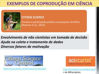 CITIZEN SCIENCE
Envolve a participação pública na pesquisa científica
(Rotman et al., 2014)
EXEMPLOS DE COPRODUÇÃO EM CIÊNCIA
http://www.birds.cornell.edu/citscitoolkit/ http://scistarter.com/index.html
+ de 400 projetos
Envolvimento de não cientistas em tomada de decisão
Ajuda na coleta e tratamento de dados
Diversos fatores de motivação
 