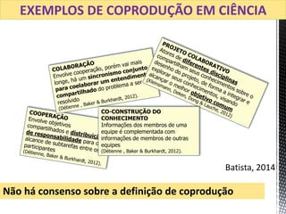 CO-CONSTRUÇÃO DO
CONHECIMENTO
Informações dos membros de uma
equipe é complementada com
informações de membros de outras
equipes
(Détienne , Baker & Burkhardt, 2012).
Batista, 2014
Não há consenso sobre a definição de coprodução
EXEMPLOS DE COPRODUÇÃO EM CIÊNCIA
 