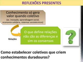 O que define relações
não são as diferenças e
sim os consensos
Como estabelecer coletivos que criem
conhecimentos duradouros?
Conhecimento só gera
valor quando coletivo
(ex. inovação, aprendizagem social,
economia solidária, sistemas sociotécnicos)
Relações
REFLEXÕES PRESENTES
 