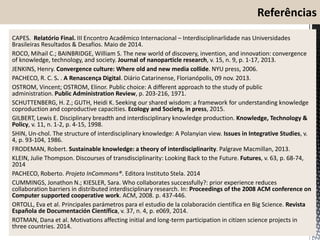 CAPES. Relatório Final. III Encontro Acadêmico Internacional – Interdisciplinarlidade nas Universidades
Brasileiras Resultados & Desafios. Maio de 2014.
ROCO, Mihail C.; BAINBRIDGE, William S. The new world of discovery, invention, and innovation: convergence
of knowledge, technology, and society. Journal of nanoparticle research, v. 15, n. 9, p. 1-17, 2013.
JENKINS, Henry. Convergence culture: Where old and new media collide. NYU press, 2006.
PACHECO, R. C. S. . A Renascença Digital. Diário Catarinense, Florianópolis, 09 nov. 2013.
OSTROM, Vincent; OSTROM, Elinor. Public choice: A different approach to the study of public
administration. Public Administration Review, p. 203-216, 1971.
SCHUTTENBERG, H. Z.; GUTH, Heidi K. Seeking our shared wisdom: a framework for understanding knowledge
coproduction and coproductive capacities. Ecology and Society, in press, 2015.
GILBERT, Lewis E. Disciplinary breadth and interdisciplinary knowledge production. Knowledge, Technology &
Policy, v. 11, n. 1-2, p. 4-15, 1998.
SHIN, Un-chol. The structure of interdisciplinary knowledge: A Polanyian view. Issues in Integrative Studies, v.
4, p. 93-104, 1986.
FRODEMAN, Robert. Sustainable knowledge: a theory of interdisciplinarity. Palgrave Macmillan, 2013.
KLEIN, Julie Thompson. Discourses of transdisciplinarity: Looking Back to the Future. Futures, v. 63, p. 68-74,
2014
PACHECO, Roberto. Projeto InCommons®. Editora Instituto Stela. 2014
CUMMINGS, Jonathon N.; KIESLER, Sara. Who collaborates successfully?: prior experience reduces
collaboration barriers in distributed interdisciplinary research. In: Proceedings of the 2008 ACM conference on
Computer supported cooperative work. ACM, 2008. p. 437-446.
ORTOLL, Eva et al. Principales parámetros para el estudio de la colaboración científica en Big Science. Revista
Española de Documentación Científica, v. 37, n. 4, p. e069, 2014.
ROTMAN, Dana et al. Motivations affecting initial and long-term participation in citizen science projects in
three countries. 2014.
 