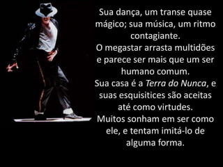 Sua dança, um transe quase
mágico; sua música, um ritmo
contagiante.
O megastar arrasta multidões
e parece ser mais que um ser
humano comum.
Sua casa é a Terra do Nunca, e
suas esquisitices são aceitas
até como virtudes.
Muitos sonham em ser como
ele, e tentam imitá-lo de
alguma forma.

 