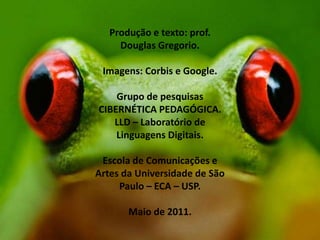 Produção e texto: prof.
Douglas Gregorio.
Imagens: Corbis e Google.
Grupo de pesquisas
CIBERNÉTICA PEDAGÓGICA.
LLD – Laboratório de
Linguagens Digitais.

Escola de Comunicações e
Artes da Universidade de São
Paulo – ECA – USP.
Maio de 2011.

 