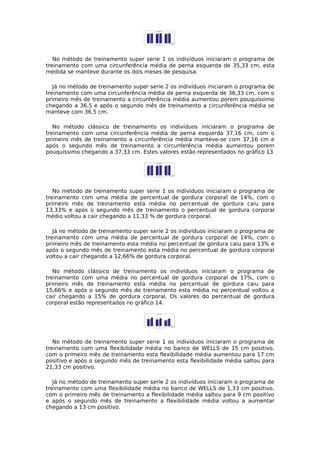 No método de treinamento super serie 1 os indivíduos iniciaram o programa de
treinamento com uma circunferência média de perna esquerda de 35,33 cm, esta
medida se manteve durante os dois meses de pesquisa.
Já no método de treinamento super serie 2 os indivíduos iniciaram o programa de
treinamento com uma circunferência média de perna esquerda de 36,33 cm, com o
primeiro mês de treinamento a circunferência média aumentou porem pouquíssimo
chegando a 36,5 e após o segundo mês de treinamento a circunferência média se
manteve com 36,5 cm.
No método clássico de treinamento os indivíduos iniciaram o programa de
treinamento com uma circunferência média de perna esquerda 37,16 cm, com o
primeiro mês de treinamento a circunferência média manteve-se com 37,16 cm e
após o segundo mês de treinamento a circunferência média aumentou porem
pouquíssimo chegando a 37,33 cm. Estes valores estão representados no gráfico 13
No método de treinamento super serie 1 os indivíduos iniciaram o programa de
treinamento com uma média de percentual de gordura corporal de 14%, com o
primeiro mês de treinamento esta média no percentual de gordura caiu para
13,33% e após o segundo mês de treinamento o percentual de gordura corporal
médio voltou a cair chegando a 11,33 % de gordura corporal.
Já no método de treinamento super serie 2 os indivíduos iniciaram o programa de
treinamento com uma média de percentual de gordura corporal de 14%, com o
primeiro mês de treinamento esta média no percentual de gordura caiu para 13% e
após o segundo mês de treinamento esta média no percentual de gordura corporal
voltou a cair chegando a 12,66% de gordura corporal.
No método clássico de treinamento os indivíduos iniciaram o programa de
treinamento com uma média no percentual de gordura corporal de 17%, com o
primeiro mês de treinamento esta média no percentual de gordura caiu para
15,66% e após o segundo mês de treinamento esta média no percentual voltou a
cair chegando a 15% de gordura corporal. Os valores do percentual de gordura
corporal estão representados no gráfico 14.
No método de treinamento super serie 1 os indivíduos iniciaram o programa de
treinamento com uma flexibilidade média no banco de WELLS de 15 cm positivo,
com o primeiro mês de treinamento esta flexibilidade média aumentou para 17 cm
positivo e após o segundo mês de treinamento esta flexibilidade média saltou para
21,33 cm positivo.
Já no método de treinamento super serie 2 os indivíduos iniciaram o programa de
treinamento com uma flexibilidade média no banco de WELLS de 1,33 cm positivo,
com o primeiro mês de treinamento a flexibilidade média saltou para 9 cm positivo
e após o segundo mês de treinamento a flexibilidade média voltou a aumentar
chegando a 13 cm positivo.
 
