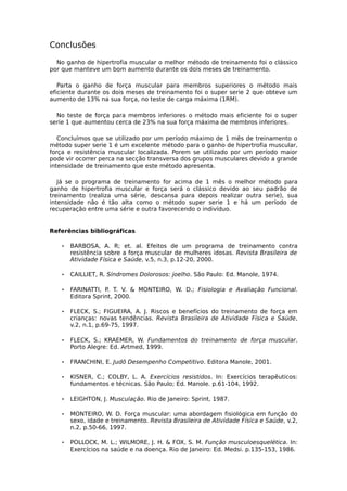 Conclusões
No ganho de hipertrofia muscular o melhor método de treinamento foi o clássico
por que manteve um bom aumento durante os dois meses de treinamento.
Parta o ganho de força muscular para membros superiores o método mais
eficiente durante os dois meses de treinamento foi o super serie 2 que obteve um
aumento de 13% na sua força, no teste de carga máxima (1RM).
No teste de força para membros inferiores o método mais eficiente foi o super
serie 1 que aumentou cerca de 23% na sua força máxima de membros inferiores.
Concluímos que se utilizado por um período máximo de 1 mês de treinamento o
método super serie 1 é um excelente método para o ganho de hipertrofia muscular,
força e resistência muscular localizada. Porem se utilizado por um período maior
pode vir ocorrer perca na secção transversa dos grupos musculares devido a grande
intensidade de treinamento que este método apresenta.
Já se o programa de treinamento for acima de 1 mês o melhor método para
ganho de hipertrofia muscular e força será o clássico devido ao seu padrão de
treinamento (realiza uma série, descansa para depois realizar outra serie), sua
intensidade não é tão alta como o método super serie 1 e há um período de
recuperação entre uma série e outra favorecendo o indivíduo.
Referências bibliográficas
• BARBOSA, A. R; et. al. Efeitos de um programa de treinamento contra
resistência sobre a força muscular de mulheres idosas. Revista Brasileira de
Atividade Física e Saúde, v.5, n.3, p.12-20, 2000.
• CAILLIET, R. Síndromes Dolorosos: joelho. São Paulo: Ed. Manole, 1974.
• FARINATTI, P. T. V. & MONTEIRO, W. D.; Fisiologia e Avaliação Funcional.
Editora Sprint, 2000.
• FLECK, S.; FIGUEIRA, A. J. Riscos e benefícios do treinamento de força em
crianças: novas tendências. Revista Brasileira de Atividade Física e Saúde,
v.2, n.1, p.69-75, 1997.
• FLECK, S.; KRAEMER, W. Fundamentos do treinamento de força muscular.
Porto Alegre: Ed. Artmed, 1999.
• FRANCHINI, E. Judô Desempenho Competitivo. Editora Manole, 2001.
• KISNER, C.; COLBY, L. A. Exercícios resistidos. In: Exercícios terapêuticos:
fundamentos e técnicas. São Paulo; Ed. Manole. p.61-104, 1992.
• LEIGHTON, J. Musculação. Rio de Janeiro: Sprint, 1987.
• MONTEIRO, W. D. Força muscular: uma abordagem fisiológica em função do
sexo, idade e treinamento. Revista Brasileira de Atividade Física e Saúde, v.2,
n.2, p.50-66, 1997.
• POLLOCK, M. L.; WILMORE, J. H. & FOX, S. M. Função musculoesquelética. In:
Exercícios na saúde e na doença. Rio de Janeiro: Ed. Medsi. p.135-153, 1986.
 