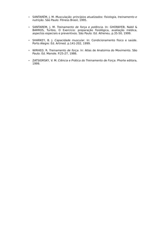 • SANTARÉM, J. M. Musculação: princípios atualizados: fisiologia, treinamento e
nutrição. São Paulo: Fitness Brasil, 1995.
• SANTAREM, J. M. Treinamento de força e potência. In: GHORAYEB, Nabil &
BARROS, Turibio, O Exercício: preparação fisiológica, avaliação médica,
aspectos especiais e preventivos. São Paulo: Ed. Atheneu. p.35-50, 1999.
• SHARKEY, B. J. Capacidade muscular. In: Condicionamento físico e saúde.
Porto Alegre: Ed. Artmed. p.141-202, 1999.
• WIRHED, R. Treinamento de força. In: Atlas de Anatomia do Movimento. São
Paulo: Ed. Manole. P.25-27, 1986.
• ZATSIORSKY, V. M. Ciência e Prática do Treinamento de Força. Phorte editora,
1999.
 
