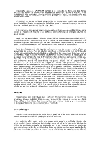 Hipertrofia segundo SANTARÉM (1995), é o aumento no tamanho das fibras
musculares devido ao acúmulo de substâncias contráteis, actina e miosina, e de
substâncias não contráteis, principalmente glicogênio e água, no sarcoplasma das
fibras musculares.
Os ganhos de massa muscular proveniente do treinamento, diferem de indivíduo
para indivíduo devido ao potencial individual para o desenvolvimento, estrutura
física e composição corporal (LEIGHTON,1987).
O treinamento com pesos trazem inúmeros benefícios para a aptidão física e para
saúde e é recomendado para todas as faixas etárias tanto para crianças, adultos ou
para idosos.
Este tipo de treinamento contribui muito para o aumento do volume muscular,
aumento da força, da densidade mineral óssea, da flexibilidade e tem também um
importante papel na manutenção da taxa metabólica basal ajudando a controlar o
peso corporal durante toda vida e mantendo a boa aparência do indivíduo.
Para os adolescentes este tipo de treinamento tem se tornado muito eficaz na
prevenção de lesões. Para os adultos este tipo de treinamento vem contribuindo
muito para realização das atividades da vida diária de modo mais dinâmico, pois o
aumento da força muscular melhora a autonomia dos movimentos. Já nos grupos de
pessoas mais velhas este tipo de treinamento tem sido visto como uma estratégia.
Quando o indivíduo começa um programa de treinamento ele logo se anima quando
nos primeiros meses de treinamento ele ganha alguns cm de circunferência
muscular e vai aumentando as cargas no treino. Nos primeiros meses de
treinamento é assim mesmo o indivíduo vai ganhando bastante volume muscular e
força até que chega em um momento que esses ganhos começam a ficar bem mais
raros e começa o platô hipertrófico onde o indivíduo treina muito e não obtém o
resultado esperado no aumento da secção transversa dos músculos. Esse platô
hipertrófico pode ser ou não o máximo de hipertrofia muscular que o indivíduo
possa chegar. Para se combater esse platô hipertrófico deve-se mudar a estratégia
de treinamento acabando com a mesmice dos treinos usando outros métodos de
treinamento para que causem um estimulo novo na musculatura, assim o
organismo pode responder de forma diferente a esses estímulos aumentando a
secção transversa do músculo. Outra estratégia que pode ser utilizada para a
quebra desse platô hipertrófico é o uso de alguns suplementos alimentares que
ajudaram a evitar a fase de catabolismo e contribuíram para o anabolismo.
Objetivo
Proporcionar aos indivíduos que praticam treinamento visando a hipertrofia
muscular alguns métodos diferentes de treinamento visando à quebra do platô
hipertrófico e diversidade dos treinamentos, estimulando novos grupos musculares
e consequentemente obtendo um melhor resultado.
Metodologia
Participaram nove indivíduos, com idades entre 18 e 23 anos, com um nível de
condicionamento avançado para aplicar esses métodos.
Os métodos são: super serie um, super serie dois e o método clássico da
musculação. Foram realizadas 3 avaliações, uma inicial, após 30 e após 60 dias do
início da atividade, através da avaliação do % de gordura corporal, avaliação
antropométrica, teste de flexibilidade e teste de carga máxima para avaliação de
força de membros superiores o supino reto e inferiores e de agachamento. Não foi
 