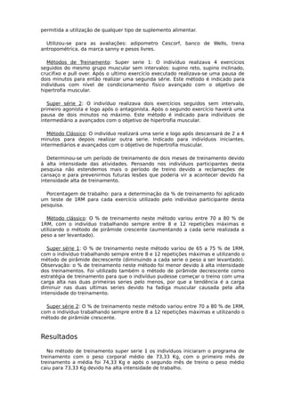 permitida a utilização de qualquer tipo de suplemento alimentar.
Utilizou-se para as avaliações: adipometro Cescorf, banco de Wells, trena
antropométrica, da marca sanny e pesos livres.
Métodos de Treinamento: Super serie 1: O indivíduo realizava 4 exercícios
seguidos do mesmo grupo muscular sem intervalos: supino reto, supino inclinado,
crucifixo e pull over. Após o ultimo exercício executado realizava-se uma pausa de
dois minutos para então realizar uma segunda série. Este método é indicado para
indivíduos com nível de condicionamento físico avançado com o objetivo de
hipertrofia muscular.
Super série 2: O indivíduo realizava dois exercícios seguidos sem intervalo,
primeiro agonista e logo após o antagonista. Após o segundo exercício haverá uma
pausa de dois minutos no máximo. Este método é indicado para indivíduos de
intermediário a avançados com o objetivo de hipertrofia muscular.
Método Clássico: O indivíduo realizará uma serie e logo após descansará de 2 a 4
minutos para depois realizar outra serie. Indicado para indivíduos iniciantes,
intermediários e avançados com o objetivo de hipertrofia muscular.
Determinou-se um período de treinamento de dois meses de treinamento devido
à alta intensidade das atividades. Pensando nos indivíduos participantes desta
pesquisa não estendemos mais o período de treino devido a reclamações de
cansaço e para prevenirmos futuras lesões que poderia vir a acontecer devido ha
intensidade alta de treinamento.
Porcentagem de trabalho: para a determinação da % de treinamento foi aplicado
um teste de 1RM para cada exercício utilizado pelo indivíduo participante desta
pesquisa.
Método clássico: O % de treinamento neste método variou entre 70 a 80 % de
1RM, com o indivíduo trabalhando sempre entre 8 e 12 repetições máximas e
utilizando o método de pirâmide crescente (aumentando a cada serie realizada a
peso a ser levantado).
Super série 1: O % de treinamento neste método variou de 65 a 75 % de 1RM,
com o indivíduo trabalhando sempre entre 8 e 12 repetições máximas e utilizando o
método de pirâmide decrescente (diminuindo a cada serie o peso a ser levantado).
Observação: o % de treinamento neste método foi menor devido à alta intensidade
dos treinamentos. Foi utilizado também o método de pirâmide decrescente como
estratégia de treinamento para que o indivíduo pudesse começar o treino com uma
carga alta nas duas primeiras series pelo menos, por que a tendência é a carga
diminuir nas duas ultimas series devido ha fadiga muscular causada pela alta
intensidade do treinamento.
Super série 2: O % de treinamento neste método variou entre 70 a 80 % de 1RM,
com o indivíduo trabalhando sempre entre 8 a 12 repetições máximas e utilizando o
método de pirâmide crescente.
Resultados
No método de treinamento super serie 1 os indivíduos iniciaram o programa de
treinamento com o peso corporal médio de 73,33 Kg, com o primeiro mês de
treinamento a média foi 74,33 Kg e após o segundo mês de treino o peso médio
caiu para 73,33 Kg devido ha alta intensidade de trabalho.
 