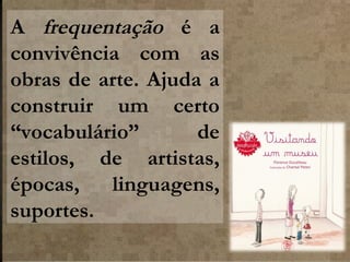 A frequentação é a
convivência com as
obras de arte. Ajuda a
construir um certo
“vocabulário”
de
estilos, de artistas,
épocas,
linguagens,
suportes.

 