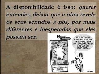 A disponibilidade é isso: querer
entender, deixar que a obra revele
os seus sentidos a nós, por mais
diferentes e inesperados que eles
possam ser.

 