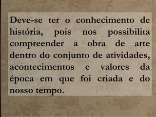 Deve-se ter o conhecimento de
história, pois nos possibilita
compreender a obra de arte
dentro do conjunto de atividades,
acontecimentos e valores da
época em que foi criada e do
nosso tempo.

 