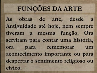 FUNÇÕES DA ARTE
As obras de arte, desde a
Antiguidade até hoje, nem sempre
tiveram a mesma função. Ora
serviram para contar uma história,
ora
para
rememorar
um
acontecimento importante ou para
despertar o sentimento religioso ou
cívico.

 