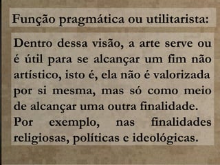 Função pragmática ou utilitarista:
Dentro dessa visão, a arte serve ou
é útil para se alcançar um fim não
artístico, isto é, ela não é valorizada
por si mesma, mas só como meio
de alcançar uma outra finalidade.
Por exemplo, nas finalidades
religiosas, políticas e ideológicas.

 
