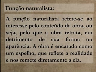 Função naturalista:
A função naturalista refere-se ao
interesse pelo conteúdo da obra, ou
seja, pelo que a obra retrata, em
detrimento de sua forma ou
aparência. A obra é encarada como
um espelho, que reflete a realidade
e nos remete diretamente a ela.

 