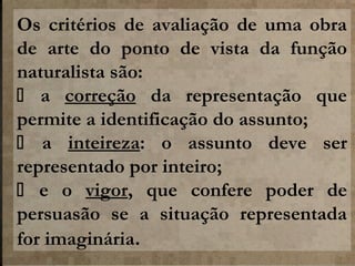 Os critérios de avaliação de uma obra
de arte do ponto de vista da função
naturalista são:
 a correção da representação que
permite a identificação do assunto;
 a inteireza: o assunto deve ser
representado por inteiro;
 e o vigor, que confere poder de
persuasão se a situação representada
for imaginária.

 
