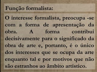 Função formalista:
O interesse formalista, preocupa -se
com a forma de apresentação da
obra.
A
forma
contribui
decisivamente para o significado da
obra de arte e, portanto, é o único
dos interesses que se ocupa da arte
enquanto tal e por motivos que não
são estranhos ao âmbito artístico.

 