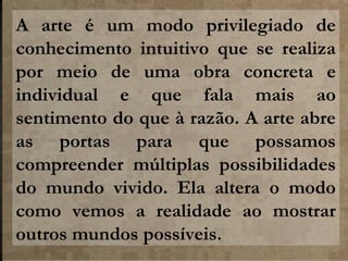 A arte é um modo privilegiado de
conhecimento intuitivo que se realiza
por meio de uma obra concreta e
individual e que fala mais ao
sentimento do que à razão. A arte abre
as portas para que possamos
compreender múltiplas possibilidades
do mundo vivido. Ela altera o modo
como vemos a realidade ao mostrar
outros mundos possíveis.

 