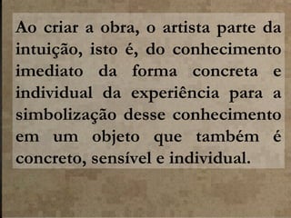 Ao criar a obra, o artista parte da
intuição, isto é, do conhecimento
imediato da forma concreta e
individual da experiência para a
simbolização desse conhecimento
em um objeto que também é
concreto, sensível e individual.

 