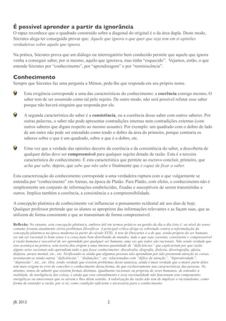 É possível aprender a partir da ignorância
O rapaz reconhece que o quadrado construído sobre a diagonal do original é o da área dupla. Deste modo,
Sócrates alega ter conseguido provar que: Aquele que ignora o que quer que seja tem em si opiniões
verdadeiras sobre aquilo que ignora.

Na prática, Sócrates prova que um diálogo ou interrogatório bem conduzido permite que aquele que ignora
venha a conseguir saber, por si mesmo, aquilo que ignorava, mas tinha “esquecido”. Vejamos, então, o que
entende Sócrates por “conhecimento”, por “aprendizagem” e por “reminiscência”.

Conhecimento
Sempre que Sócrates faz uma pergunta a Ménon, pede-lhe que responda em seu próprio nome.

       Esta exigência corresponde a uma das características do conhecimento: a coerência consigo mesmo. O
       saber tem de ser assumido como tal pelo sujeito. De outro modo, não será possível refutar esse saber
       porque não haverá ninguém que responda por ele.

       A segunda característica do saber é a consistência, ou a coerência desse saber com outros saberes. Por
       outras palavras, o saber não pode apresentar contradições internas nem contradições externas (com
       outros saberes que digam respeito ao mesmo assunto). Por exemplo: um quadrado com o dobro de lado
       de um outro não pode ser entendido como tendo o dobro da área do primeiro, porque contraria os
       saberes sobre o que é um quadrado, sobre o que é o dobro, etc.

       Uma vez que a verdade das opiniões decorre da coerência e da consistência do saber, a descoberta de
       qualquer delas deve ser compreensível para qualquer sujeito dotado de razão. Esta é a terceira
       característica do conhecimento. É esta característica que permite ao escravo concluir, primeiro, que
       acha que sabe, depois, que sabe que não sabe e finalmente que é capaz de ficar a saber.

Esta caracterização do conhecimento corresponde a uma verdadeira ruptura com o que vulgarmente se
entendia por “conhecimento” em Atenas, na época de Platão. Para Platão, com efeito, o conhecimento não é
simplesmente um conjunto de informações estabelecidas, fixadas e susceptíveis de serem transmitidas a
outros. Implica também a coerência, a consistência e a compreensibilidade.

A concepção platónica de conhecimento vai influenciar o pensamento ocidental até aos dias de hoje.
Qualquer professor pretende que os alunos se apropriem das informações relevantes e as façam suas, que as
utilizem de forma consistente e que as transmitam de forma compreensível.

Reflexão: No entanto, esta concepção platónica, embora útil em termos práticos na gestão do dia a dia (isto é: ao nível do senso
comum) levanta atualmente sérios problemas filosóficos. A principal crítica dirige-se sobretudo contra a reformulação da
concepção platónica na época moderna (a partir do século XVII). A tese de Descartes é a de que, sendo próprio do ser humano
ser um ser racional (o bom senso é a coisa mais bem distribuída do mundo), tudo o que seja coerente, consistente e compreensível
à razão humana é suscetível de ser aprendido por qualquer ser humano, uma vez que todos são racionais. Não sendo verdade que
isso aconteça na prática, esta teoria deu origem a uma imensa quantidade de “deficiências” que explicariam por que razão
alguns seres racionais não aprendiam tudo o que fosse conhecimento: discalculia, disgrafia, dislexia, disortografia, afasia,
disfasia, atraso mental, etc., etc. Verificando-se ainda que algumas pessoas não aprendiam por não prestarem atenção às coisas,
inventaram-se ainda outras “deficiências”, “disfunções”, etc. relacionadas com “défice de atenção”, “hiperatividade”,
“depressão”, etc., etc. Ora, sendo verdade que existem problemas desta natureza, ainda é mais verdade que a maior parte deles
tem mais origem no erro de conceber o conhecimento dessa forma, do que exclusivamente nas características das pessoas. No
mínimo, temos de admitir que existem formas distintas, igualmente racionais ou próprias de seres humanos, de entender a
realidade, de inteligência das coisas, e ainda que esse entendimento e essa racionalidade não funcionam sem componentes
energéticas ou emocionais que os ativem e lhes dêem sentido. A valorização da razão não tem de implicar o racionalismo, como
forma de entender a razão, por si só, como condição suficiente e necessária para o conhecimento.




JB. 2012	

        	

      	

      	

     	

      	

      	

     2
 