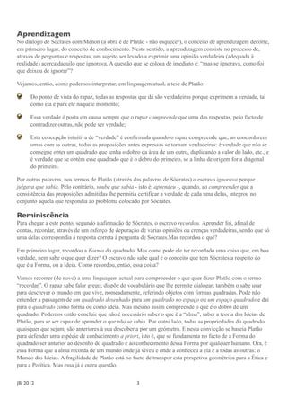 Aprendizagem
No diálogo de Sócrates com Ménon (a obra é de Platão - não esquecer), o conceito de aprendizagem decorre,
em primeiro lugar, do conceito de conhecimento. Neste sentido, a aprendizagem consiste no processo de,
através de perguntas e respostas, um sujeito ser levado a exprimir uma opinião verdadeira (adequada à
realidade) acerca daquilo que ignorava. A questão que se coloca de imediato é: “mas se ignorava, como foi
que deixou de ignorar”?

Vejamos, então, como podemos interpretar, em linguagem atual, a tese de Platão:

       Do ponto de vista do rapaz, todas as respostas que dá são verdadeiras porque exprimem a verdade, tal
       como ela é para ele naquele momento;

       Essa verdade é posta em causa sempre que o rapaz compreende que uma das respostas, pelo facto de
       contradizer outras, não pode ser verdade;

       Esta concepção intuitiva de “verdade” é confirmada quando o rapaz compreende que, ao concordarem
       umas com as outras, todas as proposições antes expressas se tornam verdadeiras: é verdade que não se
       consegue obter um quadrado que tenha o dobro da área de um outro, duplicando a valor do lado, etc., e
       é verdade que se obtém esse quadrado que é o dobro do primeiro, se a linha de origem for a diagonal
       do primeiro.

Por outras palavras, nos termos de Platão (através das palavras de Sócrates) o escravo ignorava porque
julgava que sabia. Pelo contrário, soube que sabia - isto é: aprendeu -, quando, ao compreender que a
consistência das proposições admitidas lhe permitia certificar a verdade de cada uma delas, integrou no
conjunto aquela que respondia ao problema colocado por Sócrates.

Reminiscência
Para chegar a este ponto, segundo a afirmação de Sócrates, o escravo recordou. Aprender foi, afinal de
contas, recordar, através de um esforço de depuração de várias opiniões ou crenças verdadeiras, sendo que só
uma delas correspondia à resposta correta à pergunta de Sócrates.Mas recordou o quê?

Em primeiro lugar, recordou a Forma do quadrado. Mas como pode ele ter recordado uma coisa que, em boa
verdade, nem sabe o que quer dizer? O escravo não sabe qual é o conceito que tem Sócrates a respeito do
que é a Forma, ou a Ideia. Como recordou, então, essa coisa?

Vamos recorrer (de novo) a uma linguagem actual para compreender o que quer dizer Platão com o termo
“recordar”. O rapaz sabe falar grego; dispõe do vocabulário que lhe permite dialogar; também o sabe usar
para descrever o mundo em que vive, nomeadamente, referindo objetos com formas quadradas. Pode não
entender a passagem de um quadrado desenhado para um quadrado no espaço ou um espaço quadrado e daí
para o quadrado como forma ou como ideia. Mas mesmo assim compreende o que é o dobro de um
quadrado. Podemos então concluir que não é necessário saber o que é a “alma”, saber a teoria das Ideias de
Platão, para se ser capaz de aprender o que não se sabia. Por outro lado, todas as propriedades do quadrado,
quaisquer que sejam, são anteriores à sua descoberta por um geómetra. E nesta convicção se baseia Platão
para defender uma espécie de conhecimento a priori, isto é, que se fundamenta no facto de a Forma do
quadrado ser anterior ao desenho do quadrado e ao conhecimento dessa Forma por qualquer humano. Ora, é
essa Forma que a alma recorda de um mundo onde já viveu e onde a conheceu a ela e a todas as outras: o
Mundo das Ideias. A fragilidade de Platão está no facto de transpor esta perspetiva geométrica para a Ética e
para a Política. Mas essa já é outra questão.


JB. 2012	

        	

    	

     	

    	

    	

    	

     3
 
