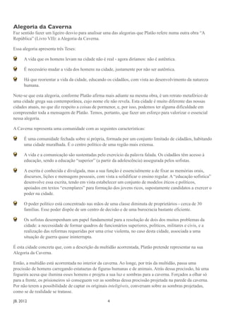 Alegoria da Caverna
Faz sentido fazer um ligeiro desvio para analisar uma das alegorias que Platão refere numa outra obra “A
República” (Livro VII): a Alegoria da Caverna.

Essa alegoria apresenta três Teses:

       A vida que os homens levam na cidade não é real - agora diríamos: não é autêntica.

       É necessário mudar a vida dos homens na cidade, justamente por não ser autêntica.

       Há que reorientar a vida da cidade, educando os cidadãos, com vista ao desenvolvimento da natureza
       humana.

Note-se que esta alegoria, conforme Platão afirma mais adiante na mesma obra, é um retrato metafórico de
uma cidade grega sua contemporânea, cujo nome ele não revela. Esta cidade é muito diferente das nossas
cidades atuais, no que diz respeito a coisas de pormenor, e, por isso, podemos ter alguma dificuldade em
compreender toda a mensagem de Platão. Temos, portanto, que fazer um esforço para valorizar o essencial
nessa alegoria.

A Caverna representa uma comunidade com as seguintes características:

       É uma comunidade fechada sobre si própria, formada por um conjunto limitado de cidadãos, habitando
       uma cidade muralhada. É o centro político de uma região mais extensa.

       A vida e a comunicação são sustentadas pelo exercício da palavra falada. Os cidadãos têm acesso à
       educação, sendo a educação “superior” (a partir da adolescência) assegurada pelos sofistas.

       A escrita é conhecida e divulgada, mas a sua função é essencialmente a de fixar as memórias orais,
       discursos, lições e mensagens pessoais, com vista a solidificar o ensino regular. A “educação sofística”
       desenvolve essa escrita, tendo em vista estabelecer um conjunto de modelos éticos e políticos,
       apoiados em textos “exemplares” para formação dos jovens ricos, supostamente candidatos a exercer o
       poder na cidade.

       O poder político está concentrado nas mãos de uma classe diminuta de proprietários - cerca de 30
       famílias. Esse poder dispõe de um centro de decisão e de uma burocracia bastante eficiente.

       Os sofistas desempenham um papel fundamental para a resolução de dois dos muitos problemas da
       cidade: a necessidade de formar quadros de funcionários superiores, políticos, militares e civis, e a
       realização das reformas requeridas por uma crise violenta, no caso desta cidade, associada a uma
       situação de guerra quase ininterrupta.

É esta cidade concreta que, com a descrição da multidão acorrentada, Platão pretende representar na sua
Alegoria da Caverna.

Então, a multidão está acorrentada no interior da caverna. Ao longe, por trás da multidão, passa uma
procissão de homens carregando estatuetas de figuras humanas e de animais. Atrás dessa procissão, há uma
fogueira acesa que ilumina esses homens e projeta a sua luz e sombras para a caverna. Forçados a olhar só
para a frente, os prisioneiros só conseguem ver as sombras dessa procissão projetada na parede da caverna.
Por não terem a possibilidade de captar os originais inteligíveis, conversam sobre as sombras projetadas,
como se de realidade se tratasse.

JB. 2012	

        	

     	

    	

     	

    	

     	

    4
 