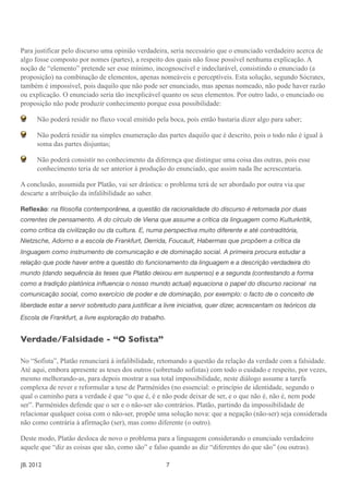 Para justificar pelo discurso uma opinião verdadeira, seria necessário que o enunciado verdadeiro acerca de
algo fosse composto por nomes (partes), a respeito dos quais não fosse possível nenhuma explicação. A
noção de “elemento” pretende ser esse mínimo, incognoscível e indeclarável, consistindo o enunciado (a
proposição) na combinação de elementos, apenas nomeáveis e perceptíveis. Esta solução, segundo Sócrates,
também é impossível, pois daquilo que não pode ser enunciado, mas apenas nomeado, não pode haver razão
ou explicação. O enunciado seria tão inexplicável quanto os seus elementos. Por outro lado, o enunciado ou
proposição não pode produzir conhecimento porque essa possibilidade:

       Não poderá residir no fluxo vocal emitido pela boca, pois então bastaria dizer algo para saber;

       Não poderá residir na simples enumeração das partes daquilo que é descrito, pois o todo não é igual à
       soma das partes disjuntas;

       Não poderá consistir no conhecimento da diferença que distingue uma coisa das outras, pois esse
       conhecimento teria de ser anterior à produção do enunciado, que assim nada lhe acrescentaria.

A conclusão, assumida por Platão, vai ser drástica: o problema terá de ser abordado por outra via que
descarte a atribuição da infalibilidade ao saber.

Reﬂexão: na ﬁlosoﬁa contemporânea, a questão da racionalidade do discurso é retomada por duas
correntes de pensamento. A do círculo de Viena que assume a crítica da linguagem como Kulturkritik,
como crítica da civilização ou da cultura. E, numa perspectiva muito diferente e até contraditória,
Nietzsche, Adorno e a escola de Frankfurt, Derrida, Foucault, Habermas que propõem a crítica da
linguagem como instrumento de comunicação e de dominação social. A primeira procura estudar a
relação que pode haver entre a questão do funcionamento da linguagem e a descrição verdadeira do
mundo (dando sequência às teses que Platão deixou em suspenso) e a segunda (contestando a forma
como a tradição platónica inﬂuencia o nosso mundo actual) equaciona o papel do discurso racional na
comunicação social, como exercício de poder e de dominação, por exemplo: o facto de o conceito de
liberdade estar a servir sobretudo para justiﬁcar a livre iniciativa, quer dizer, acrescentam os teóricos da
Escola de Frankfurt, a livre exploração do trabalho.


Verdade/Falsidade - “O Soﬁsta”

No “Sofista”, Platão renunciará à infalibilidade, retomando a questão da relação da verdade com a falsidade.
Até aqui, embora apresente as teses dos outros (sobretudo sofistas) com todo o cuidado e respeito, por vezes,
mesmo melhorando-as, para depois mostrar a sua total impossibilidade, neste diálogo assume a tarefa
complexa de rever e reformular a tese de Parménides (no essencial: o princípio de identidade, segundo o
qual o caminho para a verdade é que “o que é, é e não pode deixar de ser, e o que não é, não é, nem pode
ser”. Parménides defende que o ser e o não-ser são contrários. Platão, partindo da impossibilidade de
relacionar qualquer coisa com o não-ser, propõe uma solução nova: que a negação (não-ser) seja considerada
não como contrária à afirmação (ser), mas como diferente (o outro).

Deste modo, Platão desloca de novo o problema para a linguagem considerando o enunciado verdadeiro
aquele que “diz as coisas que são, como são” e falso quando as diz “diferentes do que são” (ou outras).

JB. 2012	

        	

     	

    	

     	

    	

     	

      7
 