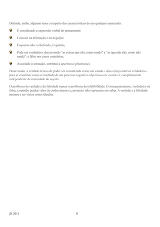 Defende, então, algumas teses a respeito das características de um qualquer enunciado:

       É considerado a expressão verbal do pensamento;

       Consiste na afirmação e na negação;

       Enquanto não verbalizado, é opinião;

       Pode ser verdadeiro, descrevendo “as coisas que são, como sendo” e “as que não são, como não
       sendo”, e falso nos casos contrários;

       Associado à sensação, constitui a aparência (phantasia).

Deste modo, a verdade deixou de poder ser considerada como um estado - uma crença interior verdadeira -
para se constituir como o resultado de um processo cognitivo objetivamente avaliável, completamente
independente da intimidade do sujeito.

O problema da verdade e da falsidade supera o problema da infalibilidade. Consequentemente, verdadeira ou
falsa, a opinião perdeu valor de conhecimento e, portanto, não representa um saber. A verdade e a falsidade
passam a ser vistas como relações.




JB. 2012	

        	

    	

     	

    	

    	

      	

   8
 