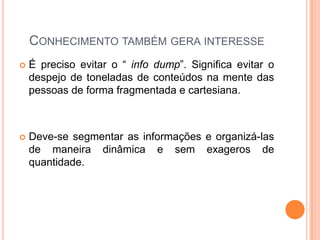 CONHECIMENTO TAMBÉM GERA INTERESSE
 É preciso evitar o “ info dump”. Significa evitar o
despejo de toneladas de conteúdos na mente das
pessoas de forma fragmentada e cartesiana.
 Deve-se segmentar as informações e organizá-las
de maneira dinâmica e sem exageros de
quantidade.
 
