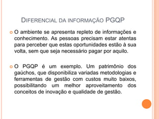 DIFERENCIAL DA INFORMAÇÃO PGQP
 O ambiente se apresenta repleto de informações e
conhecimento. As pessoas precisam estar atentas
para perceber que estas oportunidades estão à sua
volta, sem que seja necessário pagar por aquilo.
 O PGQP é um exemplo. Um patrimônio dos
gaúchos, que disponibiliza variadas metodologias e
ferramentas de gestão com custos muito baixos,
possibilitando um melhor aproveitamento dos
conceitos de inovação e qualidade de gestão.
 