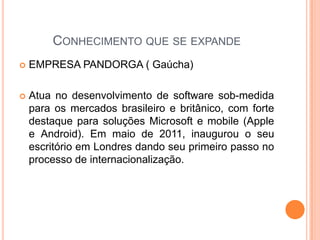 CONHECIMENTO QUE SE EXPANDE
 EMPRESA PANDORGA ( Gaúcha)
 Atua no desenvolvimento de software sob-medida
para os mercados brasileiro e britânico, com forte
destaque para soluções Microsoft e mobile (Apple
e Android). Em maio de 2011, inaugurou o seu
escritório em Londres dando seu primeiro passo no
processo de internacionalização.
 