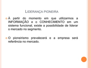 LIDERANÇA PIONEIRA
 À partir do momento em que utilizarmos a
INFORMAÇÃO e o CONHECIMENTO em um
sistema funcional, existe a possibilidade de liderar
o mercado no segmento.
 O pioneirismo prevalecerá e a empresa será
referência no mercado.
 
